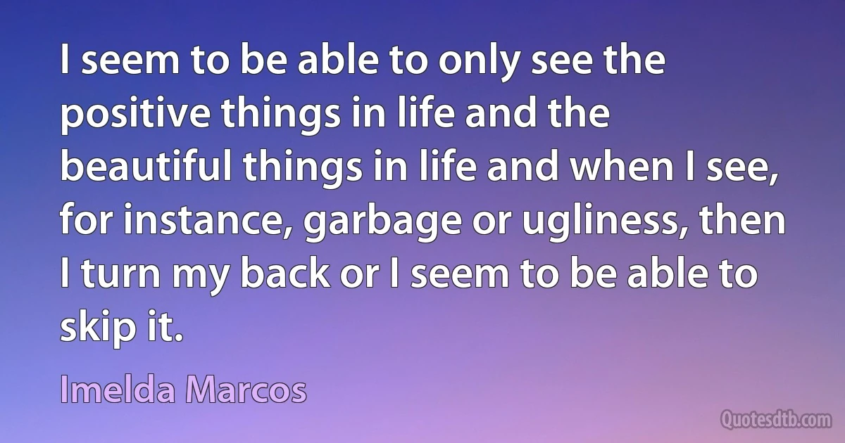 I seem to be able to only see the positive things in life and the beautiful things in life and when I see, for instance, garbage or ugliness, then I turn my back or I seem to be able to skip it. (Imelda Marcos)