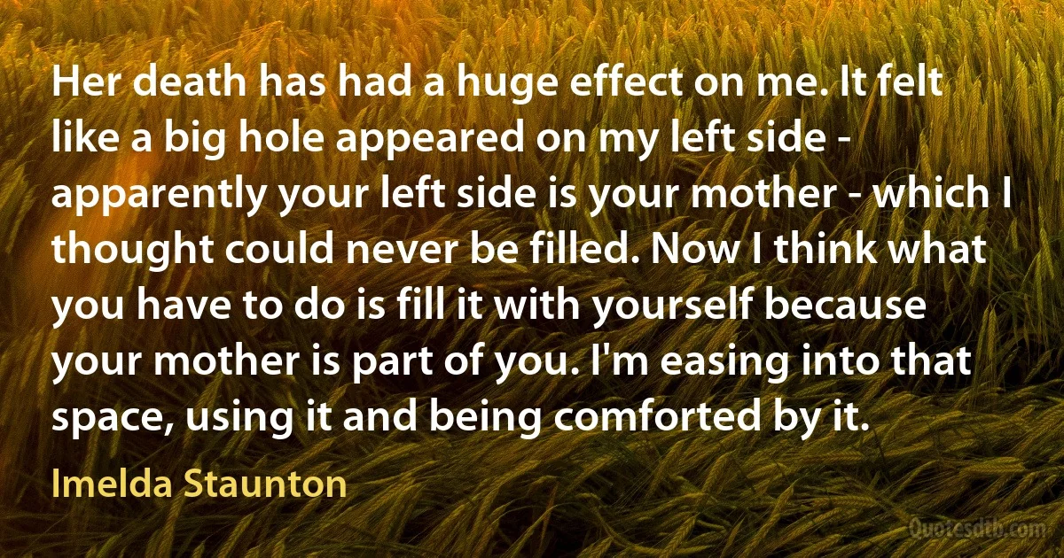 Her death has had a huge effect on me. It felt like a big hole appeared on my left side - apparently your left side is your mother - which I thought could never be filled. Now I think what you have to do is fill it with yourself because your mother is part of you. I'm easing into that space, using it and being comforted by it. (Imelda Staunton)