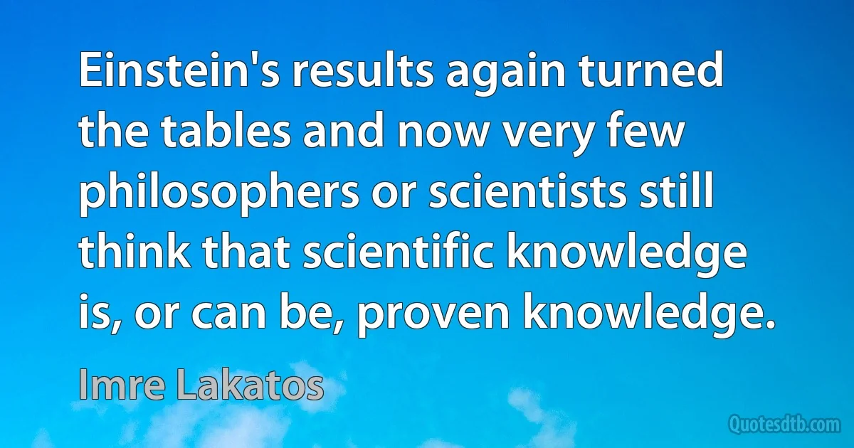 Einstein's results again turned the tables and now very few philosophers or scientists still think that scientific knowledge is, or can be, proven knowledge. (Imre Lakatos)