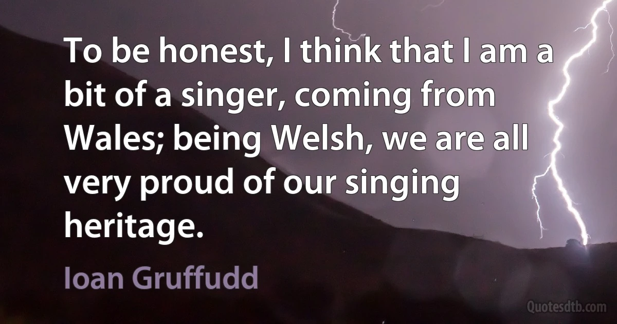 To be honest, I think that I am a bit of a singer, coming from Wales; being Welsh, we are all very proud of our singing heritage. (Ioan Gruffudd)