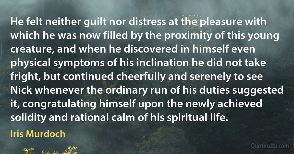 He felt neither guilt nor distress at the pleasure with which he was now filled by the proximity of this young creature, and when he discovered in himself even physical symptoms of his inclination he did not take fright, but continued cheerfully and serenely to see Nick whenever the ordinary run of his duties suggested it, congratulating himself upon the newly achieved solidity and rational calm of his spiritual life. (Iris Murdoch)