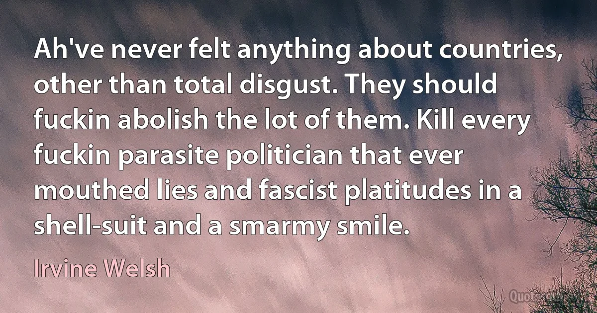 Ah've never felt anything about countries, other than total disgust. They should fuckin abolish the lot of them. Kill every fuckin parasite politician that ever mouthed lies and fascist platitudes in a shell-suit and a smarmy smile. (Irvine Welsh)