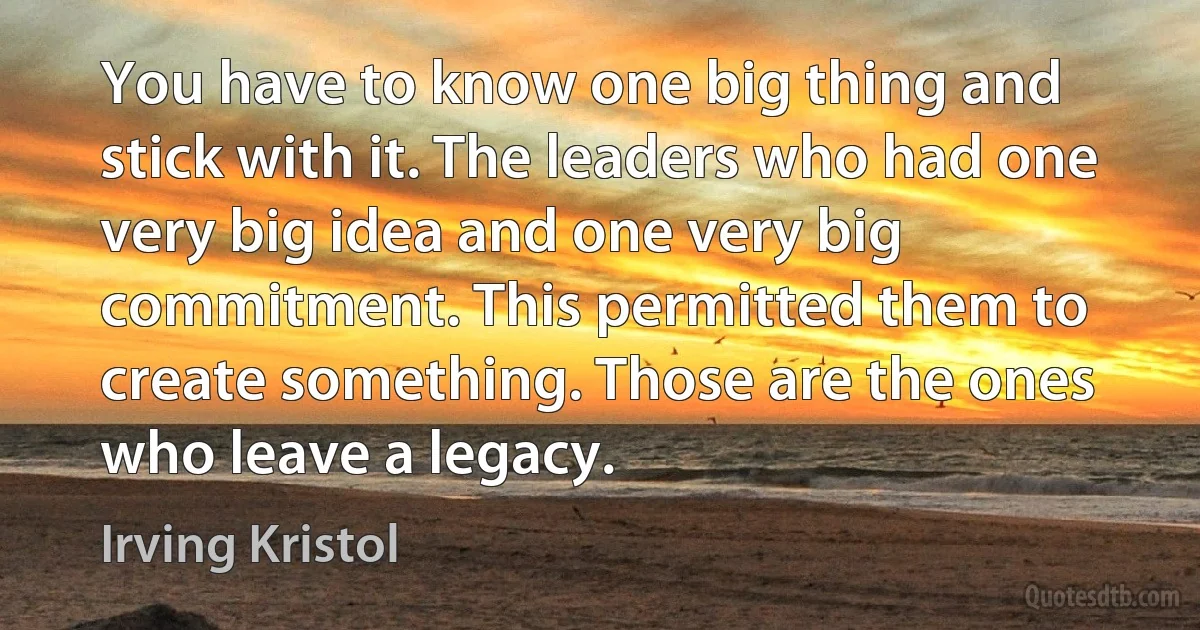 You have to know one big thing and stick with it. The leaders who had one very big idea and one very big commitment. This permitted them to create something. Those are the ones who leave a legacy. (Irving Kristol)