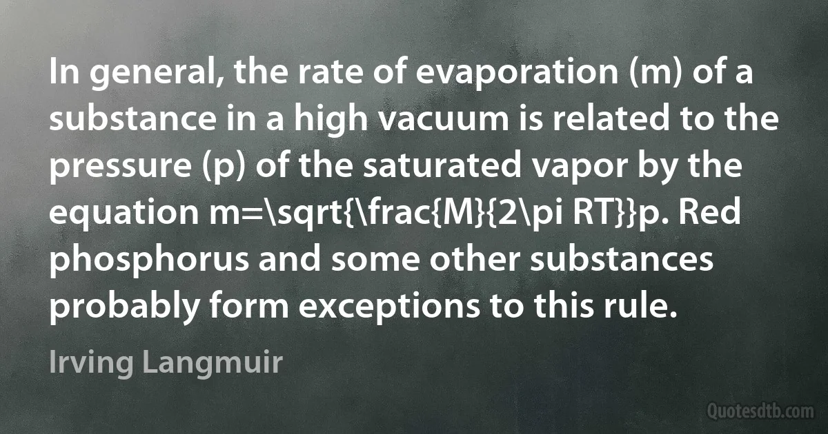 In general, the rate of evaporation (m) of a substance in a high vacuum is related to the pressure (p) of the saturated vapor by the equation m=\sqrt{\frac{M}{2\pi RT}}p. Red phosphorus and some other substances probably form exceptions to this rule. (Irving Langmuir)