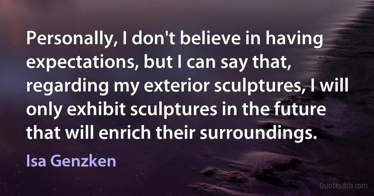 Personally, I don't believe in having expectations, but I can say that, regarding my exterior sculptures, I will only exhibit sculptures in the future that will enrich their surroundings. (Isa Genzken)