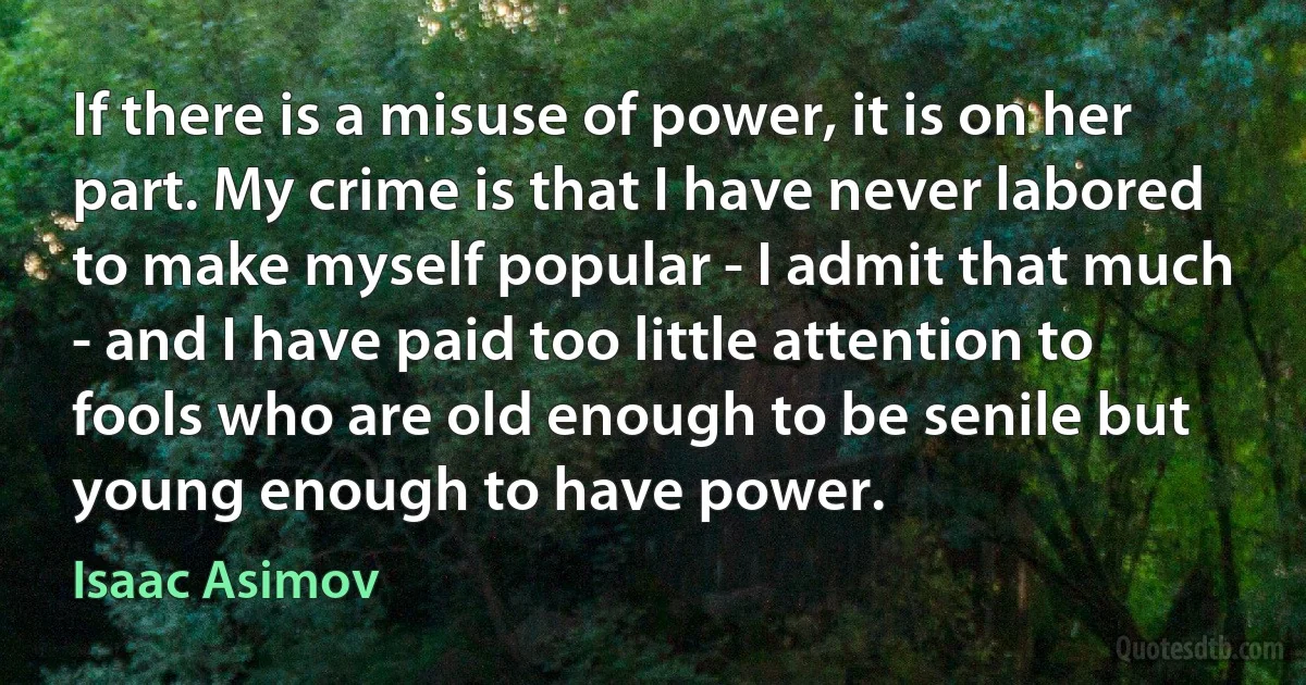 If there is a misuse of power, it is on her part. My crime is that I have never labored to make myself popular - I admit that much - and I have paid too little attention to fools who are old enough to be senile but young enough to have power. (Isaac Asimov)