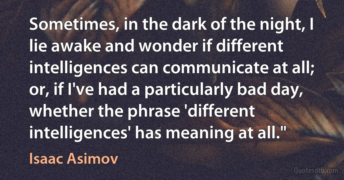 Sometimes, in the dark of the night, I lie awake and wonder if different intelligences can communicate at all; or, if I've had a particularly bad day, whether the phrase 'different intelligences' has meaning at all." (Isaac Asimov)