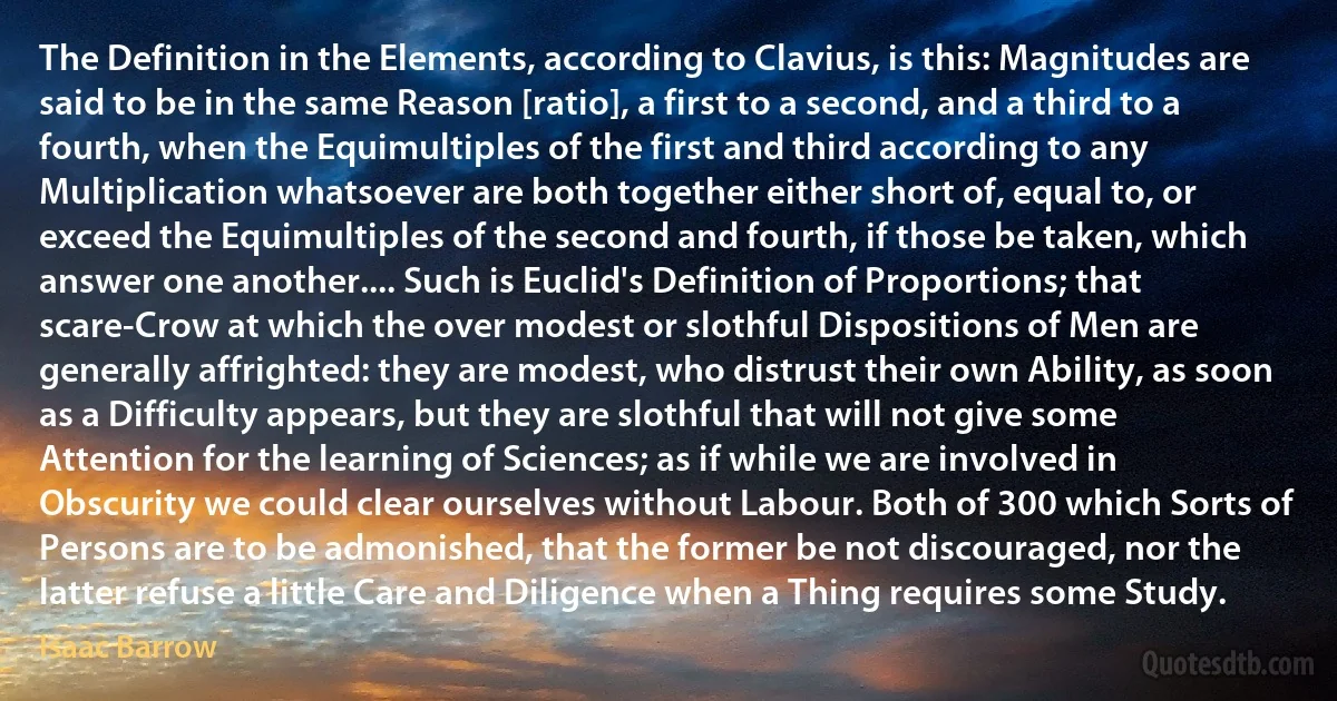 The Definition in the Elements, according to Clavius, is this: Magnitudes are said to be in the same Reason [ratio], a first to a second, and a third to a fourth, when the Equimultiples of the first and third according to any Multiplication whatsoever are both together either short of, equal to, or exceed the Equimultiples of the second and fourth, if those be taken, which answer one another.... Such is Euclid's Definition of Proportions; that scare-Crow at which the over modest or slothful Dispositions of Men are generally affrighted: they are modest, who distrust their own Ability, as soon as a Difficulty appears, but they are slothful that will not give some Attention for the learning of Sciences; as if while we are involved in Obscurity we could clear ourselves without Labour. Both of 300 which Sorts of Persons are to be admonished, that the former be not discouraged, nor the latter refuse a little Care and Diligence when a Thing requires some Study. (Isaac Barrow)