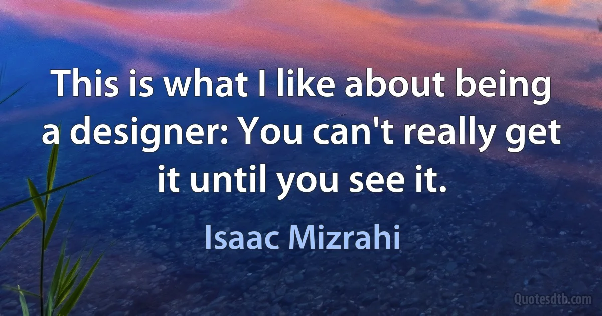 This is what I like about being a designer: You can't really get it until you see it. (Isaac Mizrahi)