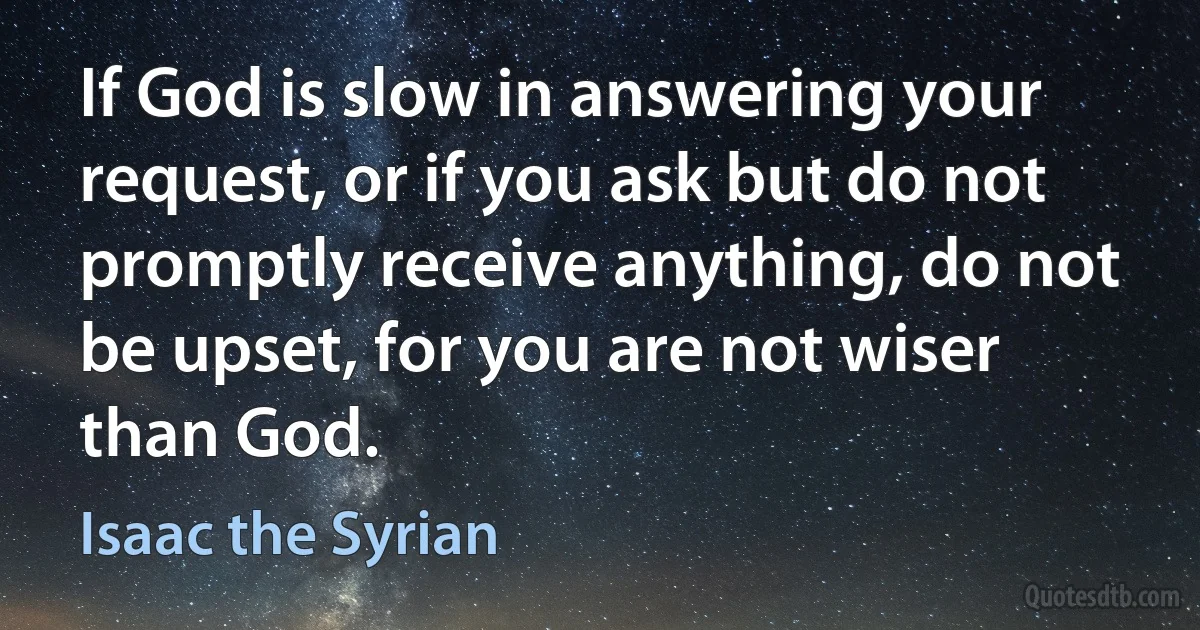 If God is slow in answering your request, or if you ask but do not promptly receive anything, do not be upset, for you are not wiser than God. (Isaac the Syrian)