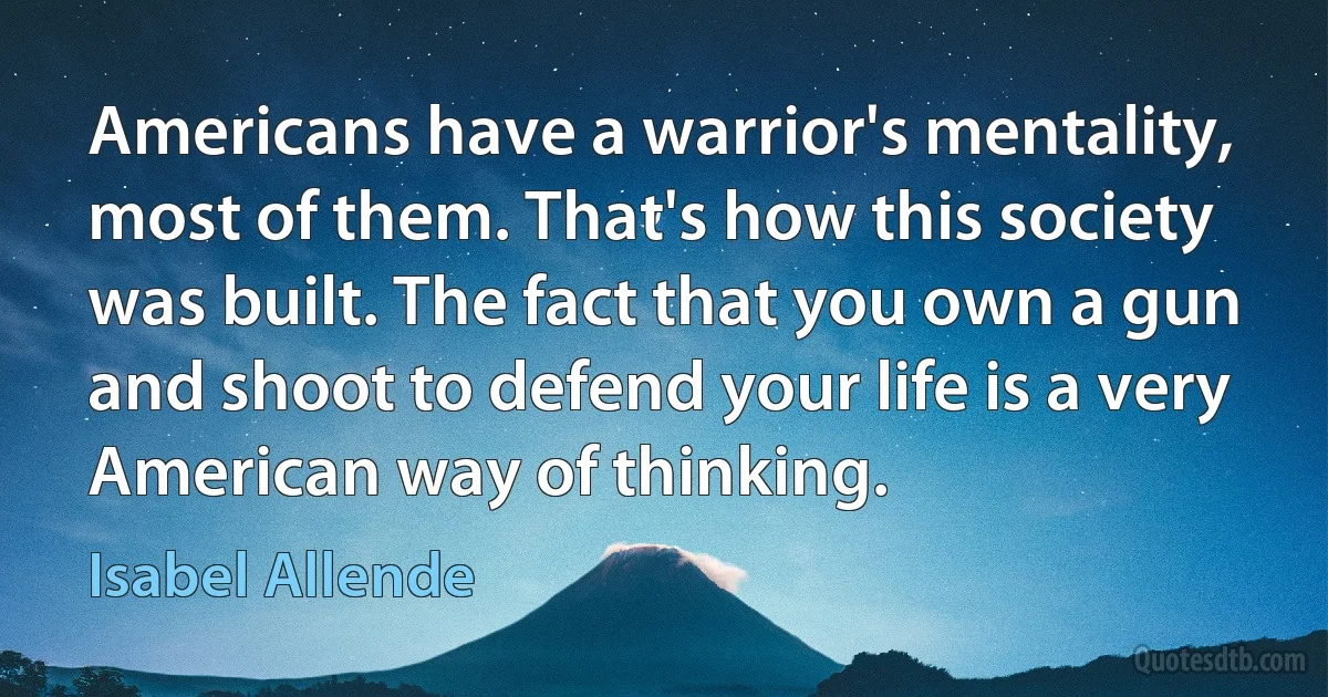 Americans have a warrior's mentality, most of them. That's how this society was built. The fact that you own a gun and shoot to defend your life is a very American way of thinking. (Isabel Allende)