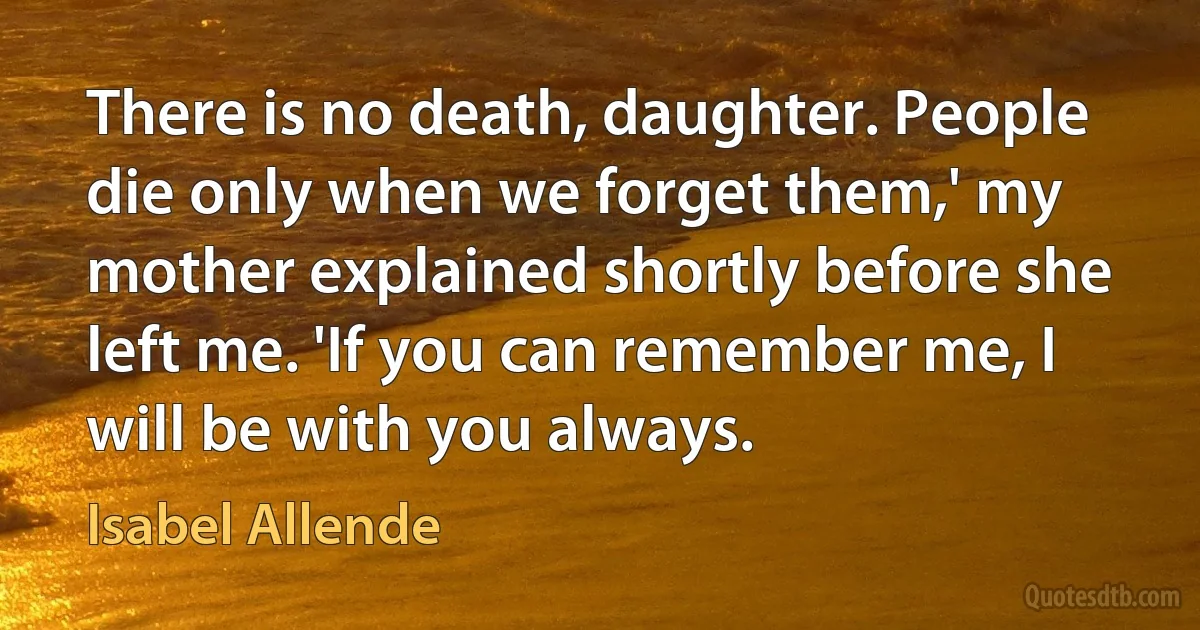 There is no death, daughter. People die only when we forget them,' my mother explained shortly before she left me. 'If you can remember me, I will be with you always. (Isabel Allende)