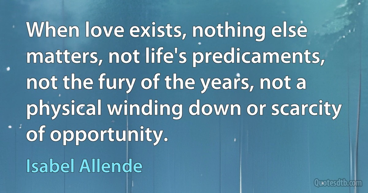 When love exists, nothing else matters, not life's predicaments, not the fury of the years, not a physical winding down or scarcity of opportunity. (Isabel Allende)