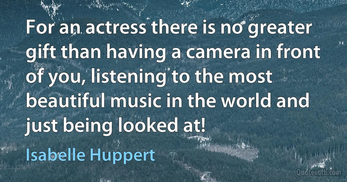 For an actress there is no greater gift than having a camera in front of you, listening to the most beautiful music in the world and just being looked at! (Isabelle Huppert)