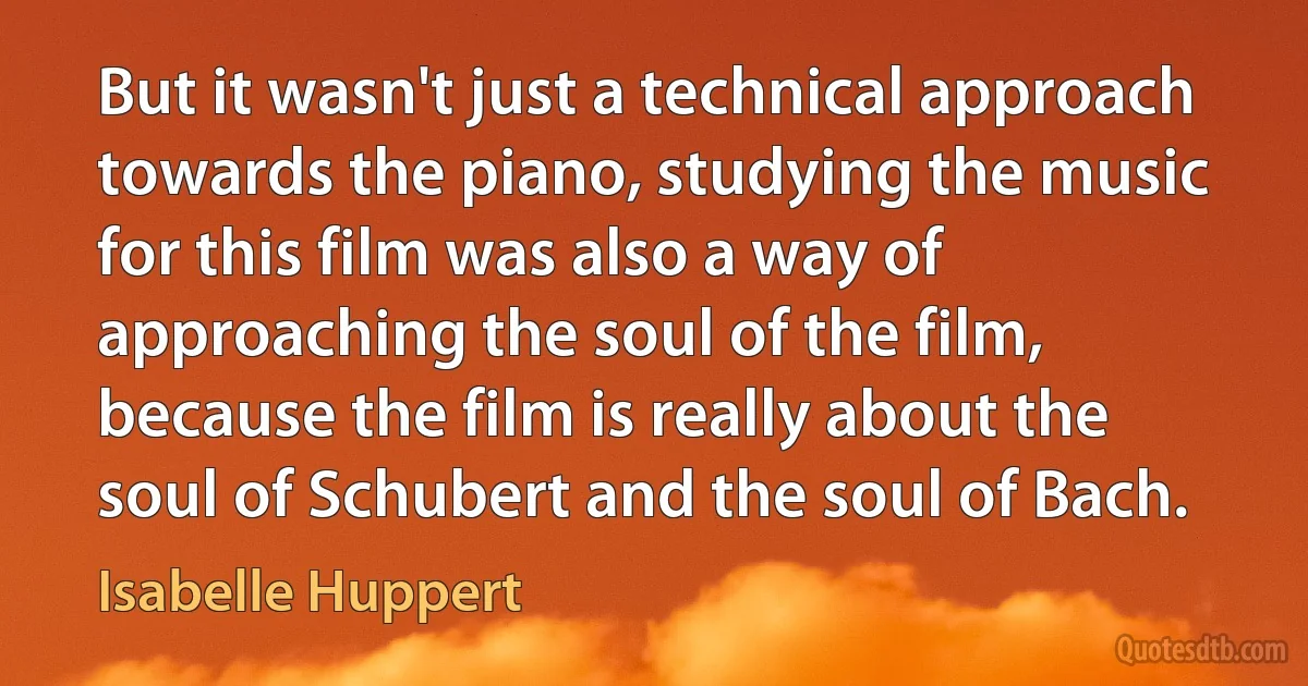 But it wasn't just a technical approach towards the piano, studying the music for this film was also a way of approaching the soul of the film, because the film is really about the soul of Schubert and the soul of Bach. (Isabelle Huppert)