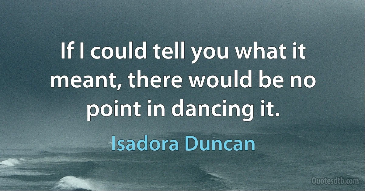 If I could tell you what it meant, there would be no point in dancing it. (Isadora Duncan)