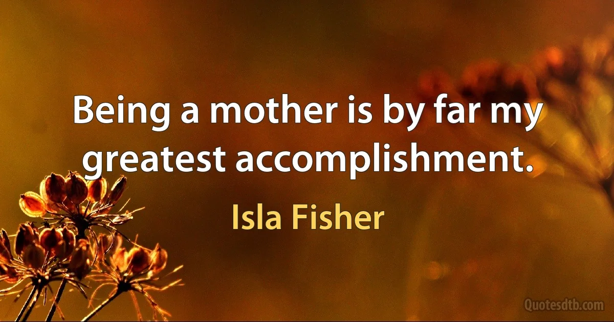 Being a mother is by far my greatest accomplishment. (Isla Fisher)