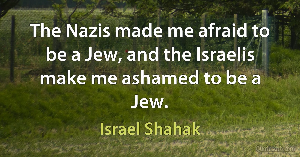 The Nazis made me afraid to be a Jew, and the Israelis make me ashamed to be a Jew. (Israel Shahak)