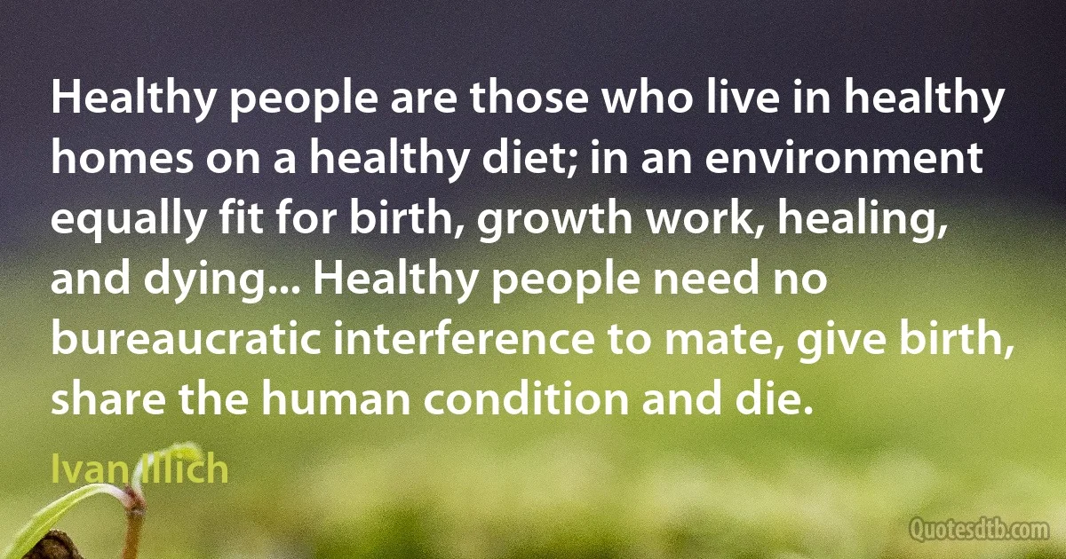 Healthy people are those who live in healthy homes on a healthy diet; in an environment equally fit for birth, growth work, healing, and dying... Healthy people need no bureaucratic interference to mate, give birth, share the human condition and die. (Ivan Illich)