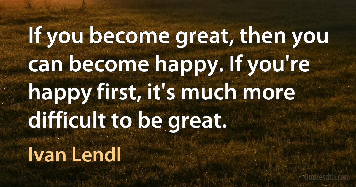 If you become great, then you can become happy. If you're happy first, it's much more difficult to be great. (Ivan Lendl)