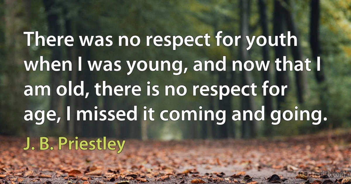 There was no respect for youth when I was young, and now that I am old, there is no respect for age, I missed it coming and going. (J. B. Priestley)