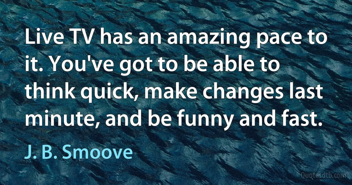 Live TV has an amazing pace to it. You've got to be able to think quick, make changes last minute, and be funny and fast. (J. B. Smoove)