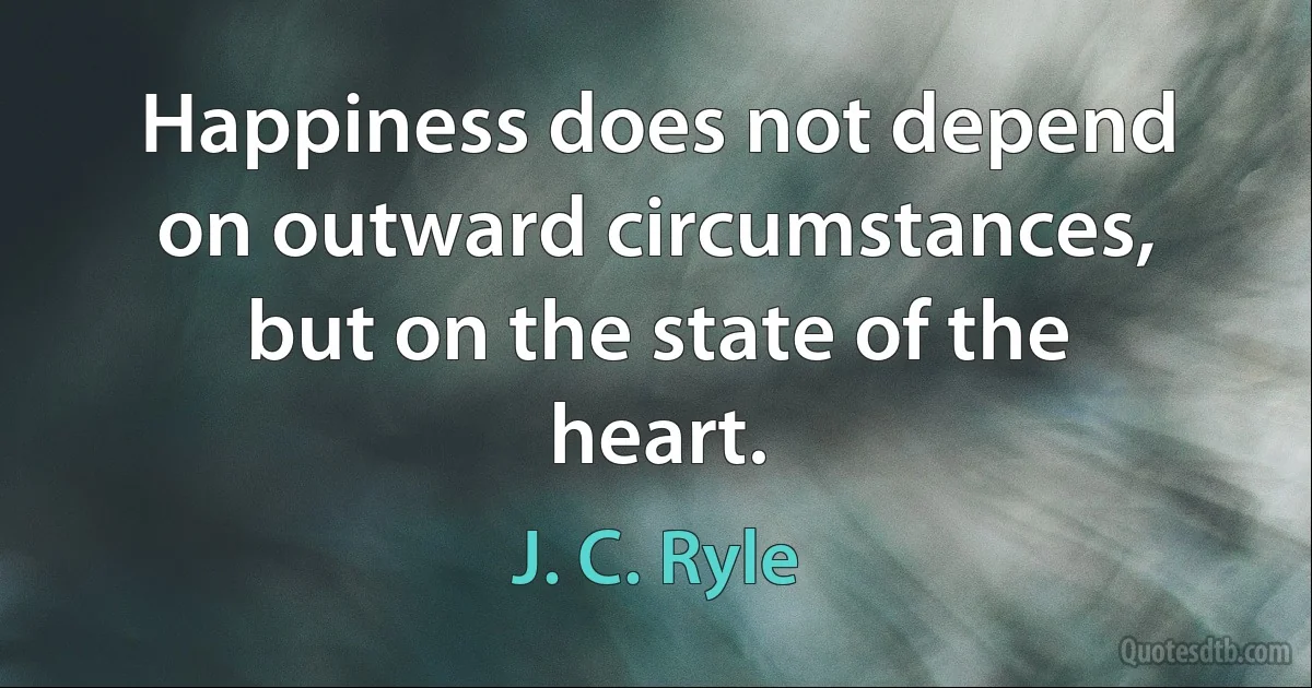 Happiness does not depend on outward circumstances, but on the state of the heart. (J. C. Ryle)