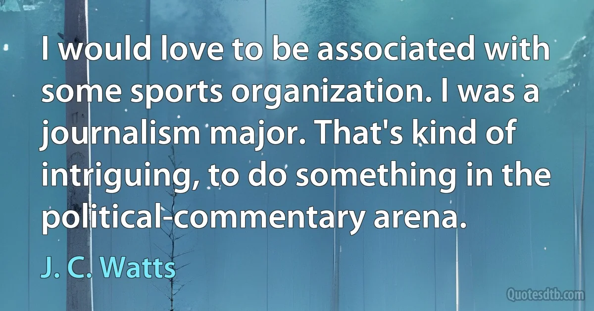 I would love to be associated with some sports organization. I was a journalism major. That's kind of intriguing, to do something in the political-commentary arena. (J. C. Watts)