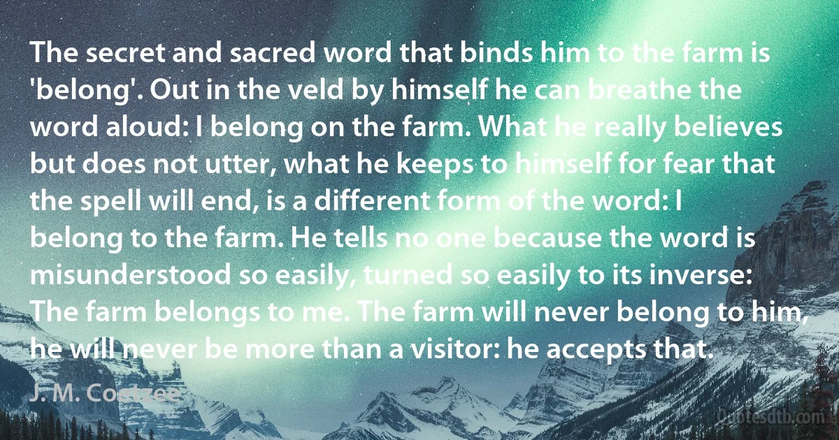 The secret and sacred word that binds him to the farm is 'belong'. Out in the veld by himself he can breathe the word aloud: I belong on the farm. What he really believes but does not utter, what he keeps to himself for fear that the spell will end, is a different form of the word: I belong to the farm. He tells no one because the word is misunderstood so easily, turned so easily to its inverse: The farm belongs to me. The farm will never belong to him, he will never be more than a visitor: he accepts that. (J. M. Coetzee)