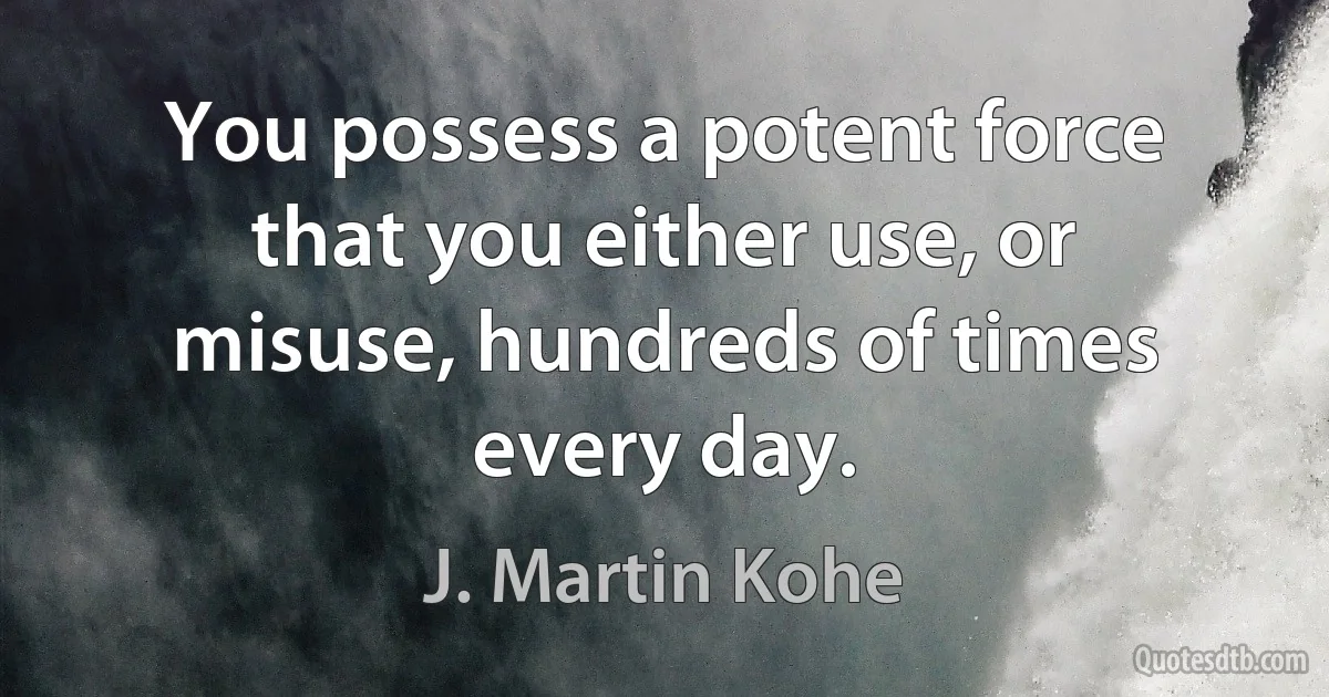 You possess a potent force that you either use, or misuse, hundreds of times every day. (J. Martin Kohe)