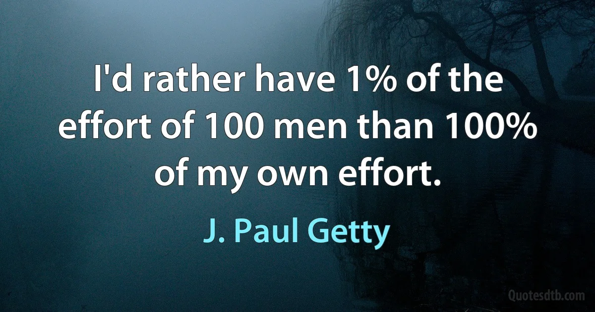 I'd rather have 1% of the effort of 100 men than 100% of my own effort. (J. Paul Getty)