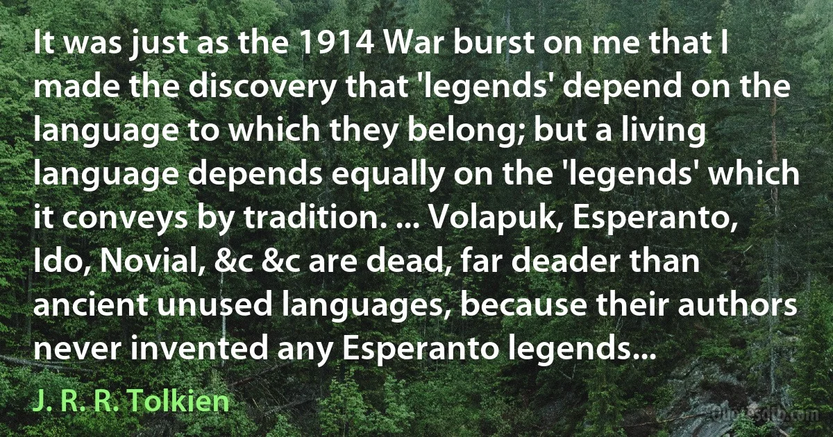 It was just as the 1914 War burst on me that I made the discovery that 'legends' depend on the language to which they belong; but a living language depends equally on the 'legends' which it conveys by tradition. ... Volapuk, Esperanto, Ido, Novial, &c &c are dead, far deader than ancient unused languages, because their authors never invented any Esperanto legends... (J. R. R. Tolkien)