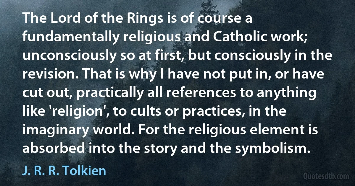 The Lord of the Rings is of course a fundamentally religious and Catholic work; unconsciously so at first, but consciously in the revision. That is why I have not put in, or have cut out, practically all references to anything like 'religion', to cults or practices, in the imaginary world. For the religious element is absorbed into the story and the symbolism. (J. R. R. Tolkien)