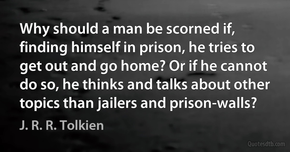 Why should a man be scorned if, finding himself in prison, he tries to get out and go home? Or if he cannot do so, he thinks and talks about other topics than jailers and prison-walls? (J. R. R. Tolkien)