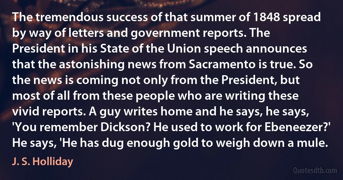 The tremendous success of that summer of 1848 spread by way of letters and government reports. The President in his State of the Union speech announces that the astonishing news from Sacramento is true. So the news is coming not only from the President, but most of all from these people who are writing these vivid reports. A guy writes home and he says, he says, 'You remember Dickson? He used to work for Ebeneezer?' He says, 'He has dug enough gold to weigh down a mule. (J. S. Holliday)