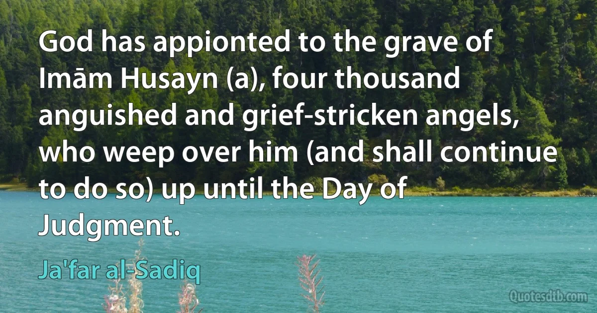 God has appionted to the grave of Imām Husayn (a), four thousand anguished and grief-stricken angels, who weep over him (and shall continue to do so) up until the Day of Judgment. (Ja'far al-Sadiq)