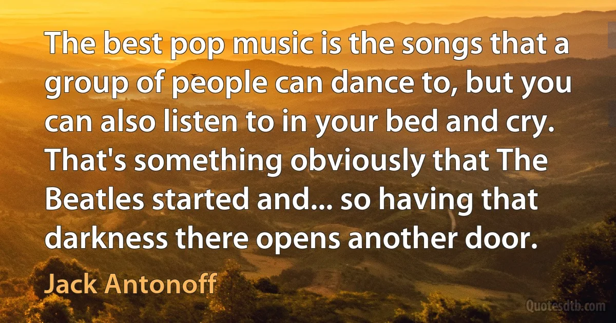 The best pop music is the songs that a group of people can dance to, but you can also listen to in your bed and cry. That's something obviously that The Beatles started and... so having that darkness there opens another door. (Jack Antonoff)