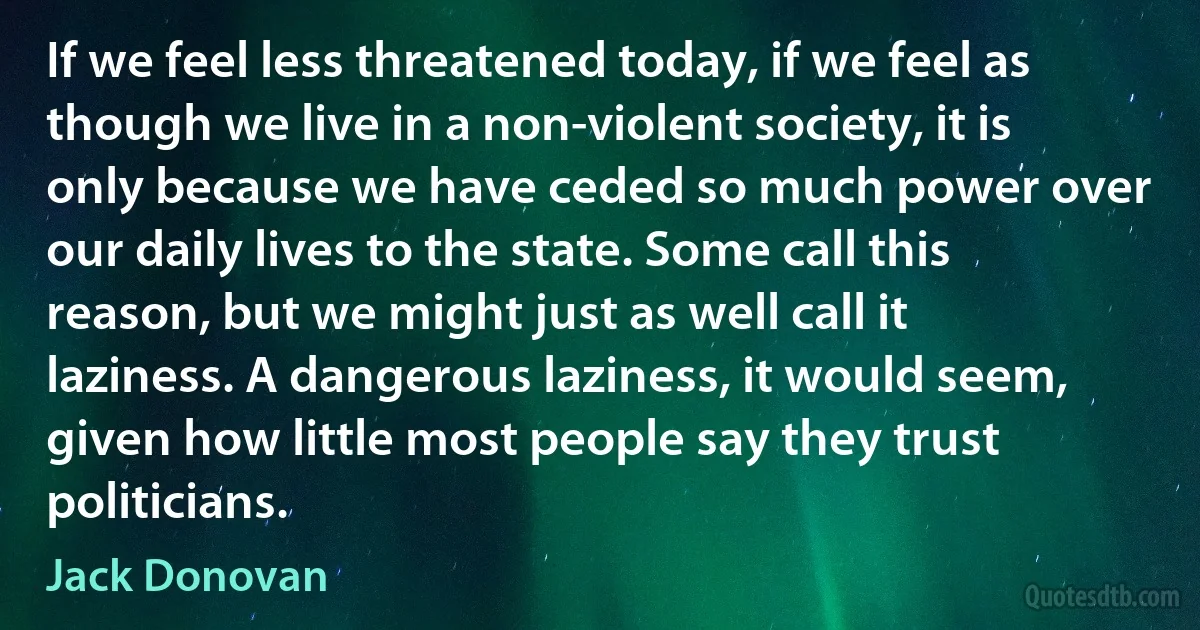 If we feel less threatened today, if we feel as though we live in a non-violent society, it is only because we have ceded so much power over our daily lives to the state. Some call this reason, but we might just as well call it laziness. A dangerous laziness, it would seem, given how little most people say they trust politicians. (Jack Donovan)