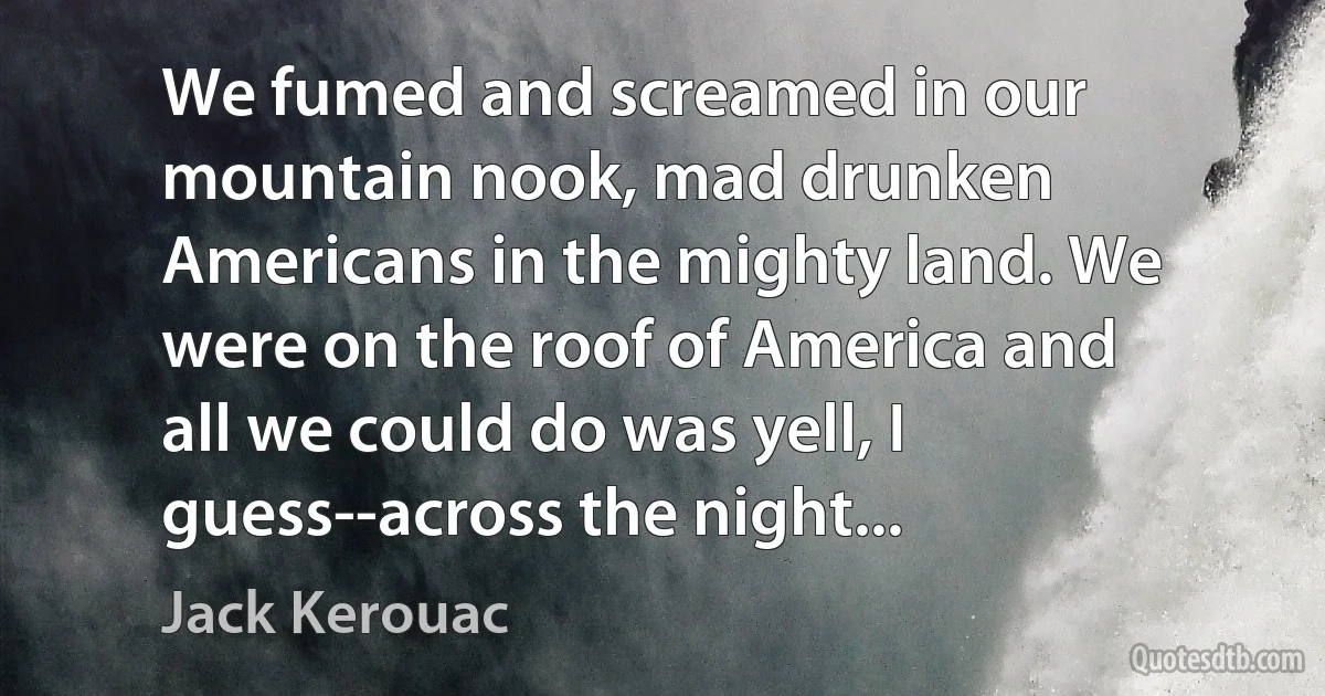 We fumed and screamed in our mountain nook, mad drunken Americans in the mighty land. We were on the roof of America and all we could do was yell, I guess--across the night... (Jack Kerouac)