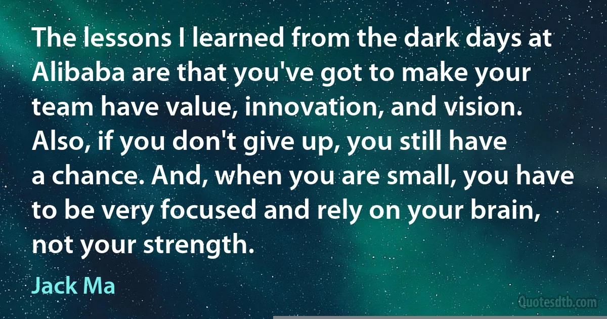 The lessons I learned from the dark days at Alibaba are that you've got to make your team have value, innovation, and vision. Also, if you don't give up, you still have a chance. And, when you are small, you have to be very focused and rely on your brain, not your strength. (Jack Ma)