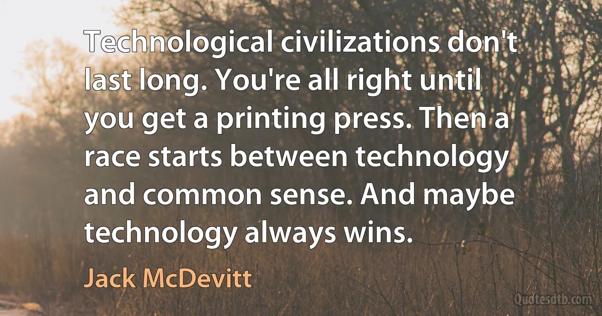 Technological civilizations don't last long. You're all right until you get a printing press. Then a race starts between technology and common sense. And maybe technology always wins. (Jack McDevitt)