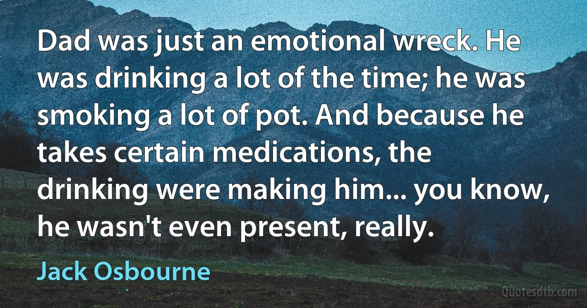 Dad was just an emotional wreck. He was drinking a lot of the time; he was smoking a lot of pot. And because he takes certain medications, the drinking were making him... you know, he wasn't even present, really. (Jack Osbourne)