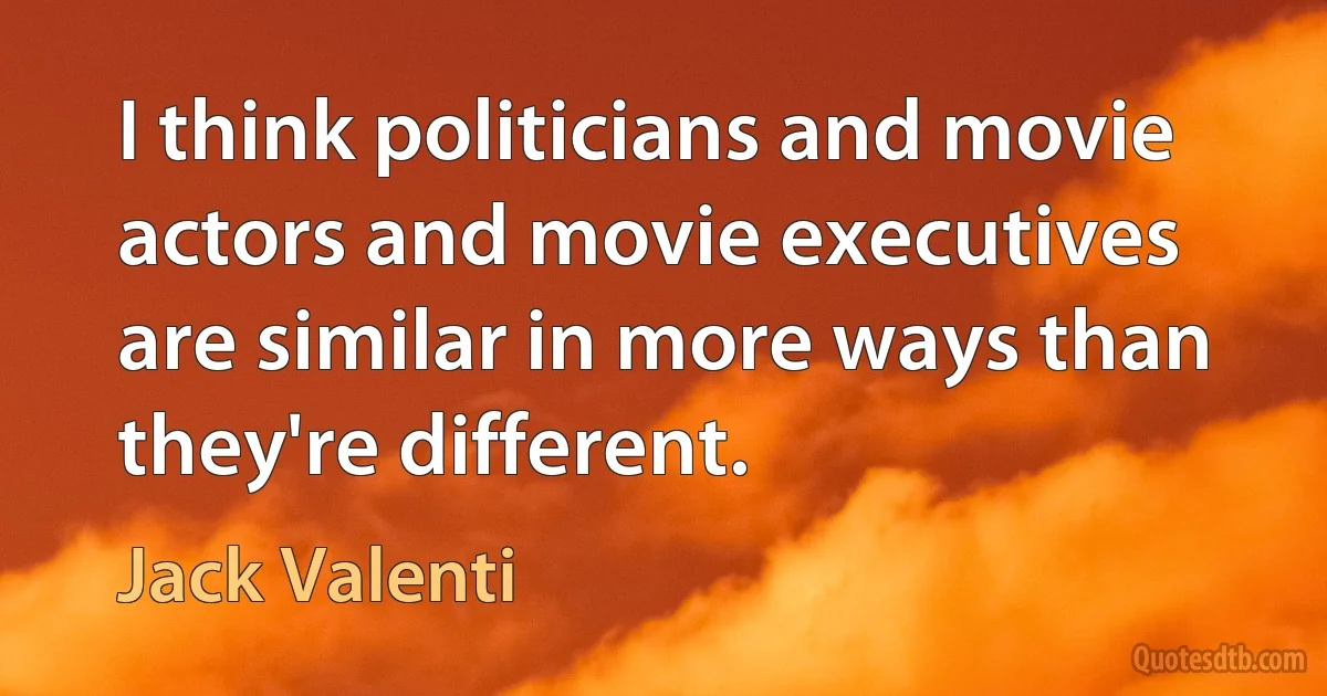 I think politicians and movie actors and movie executives are similar in more ways than they're different. (Jack Valenti)