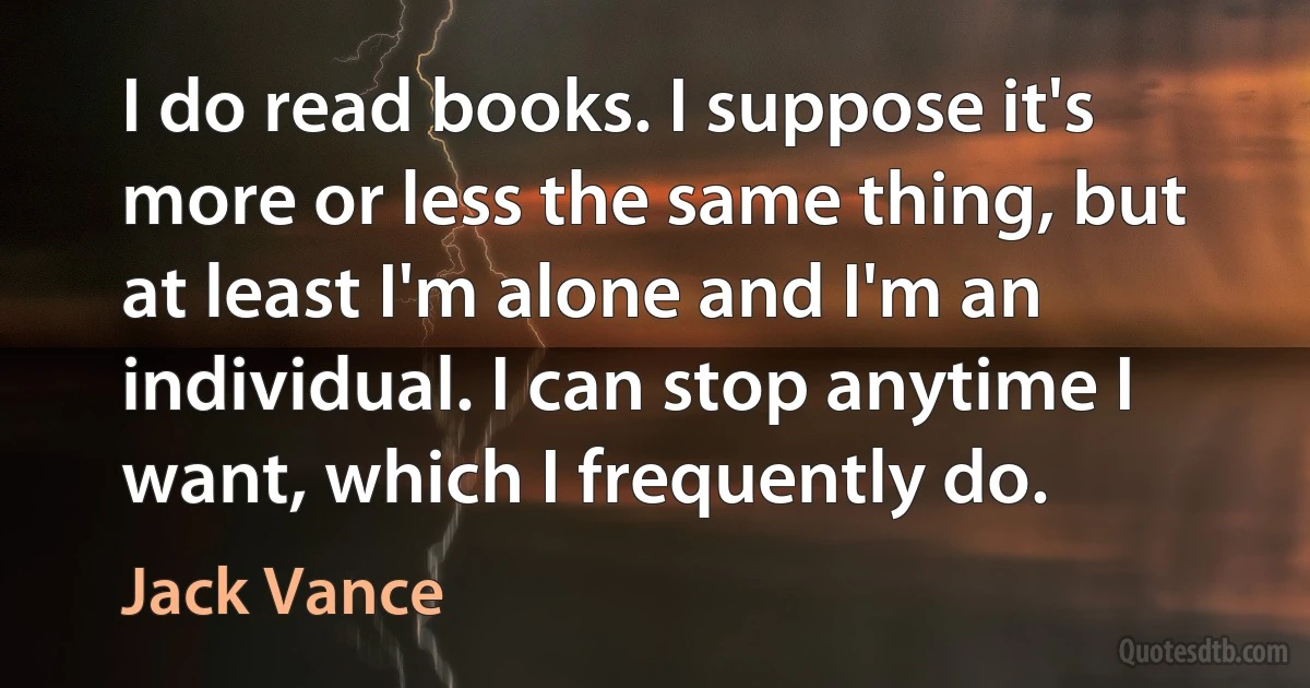 I do read books. I suppose it's more or less the same thing, but at least I'm alone and I'm an individual. I can stop anytime I want, which I frequently do. (Jack Vance)