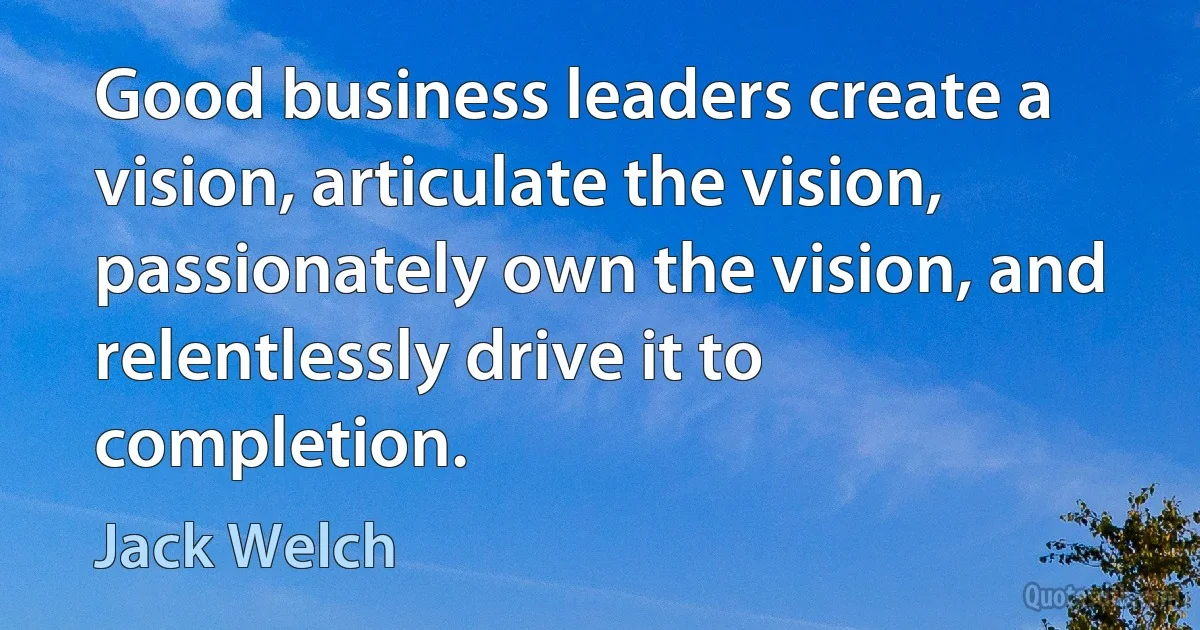 Good business leaders create a vision, articulate the vision, passionately own the vision, and relentlessly drive it to completion. (Jack Welch)