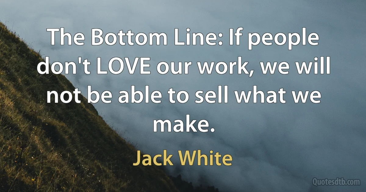 The Bottom Line: If people don't LOVE our work, we will not be able to sell what we make. (Jack White)