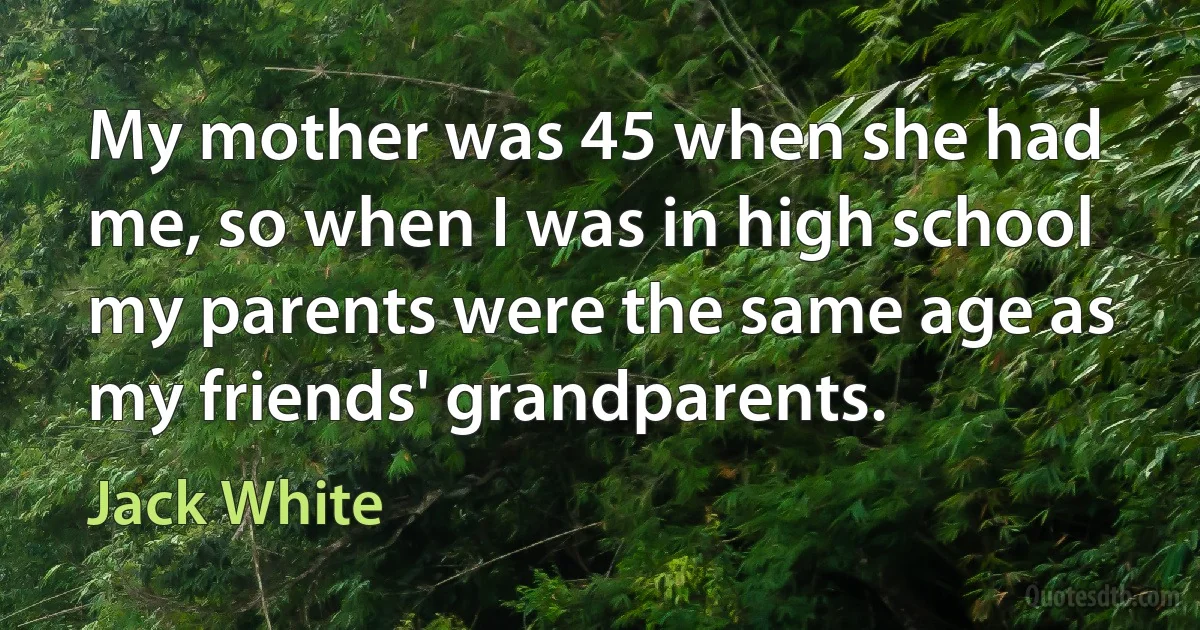 My mother was 45 when she had me, so when I was in high school my parents were the same age as my friends' grandparents. (Jack White)