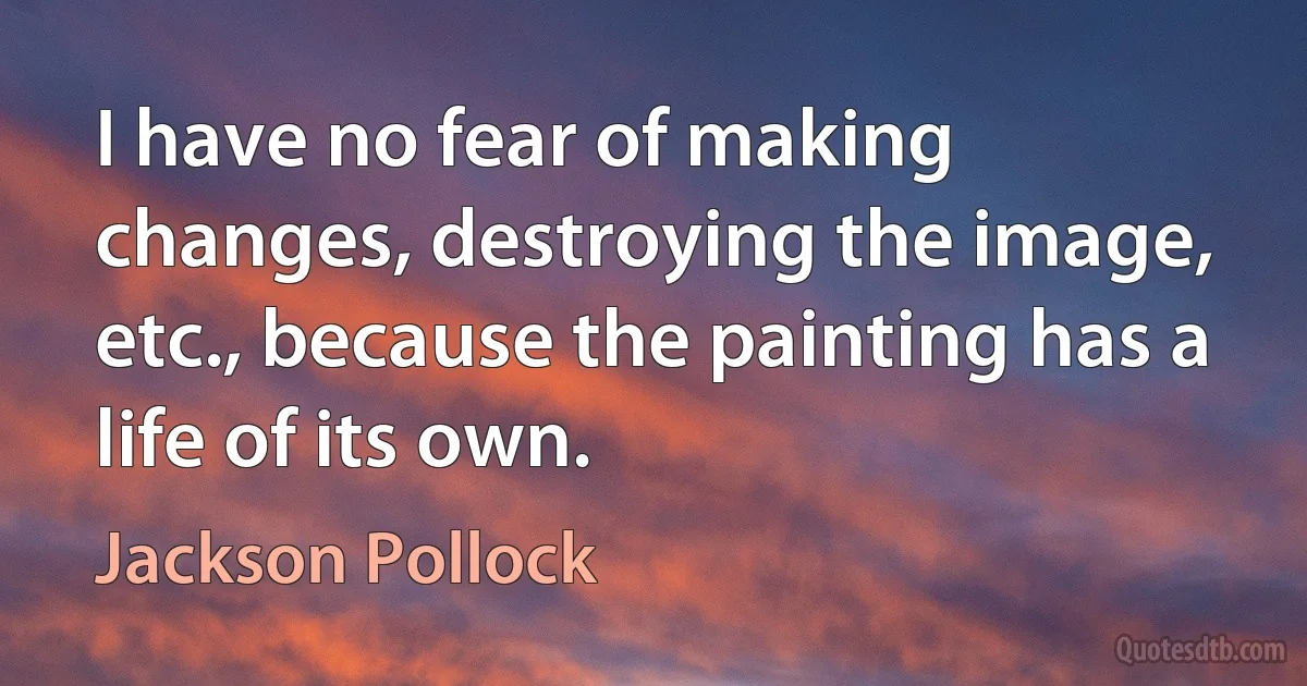 I have no fear of making changes, destroying the image, etc., because the painting has a life of its own. (Jackson Pollock)