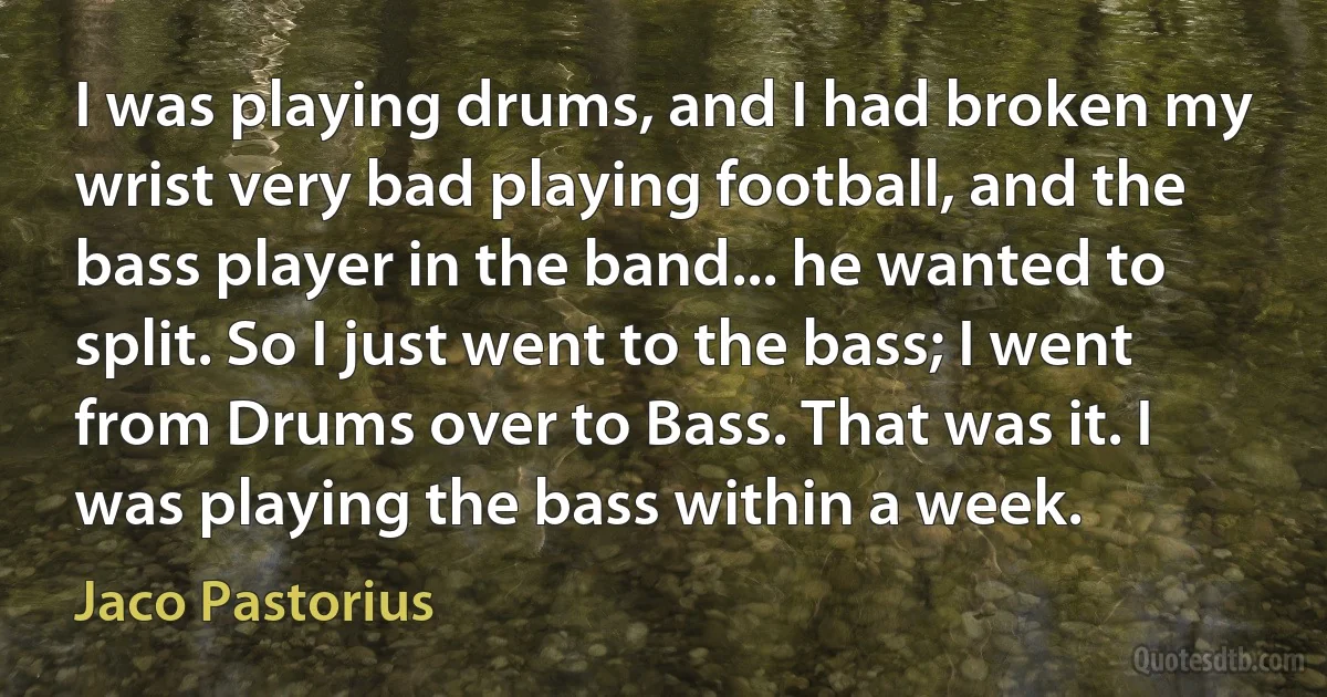 I was playing drums, and I had broken my wrist very bad playing football, and the bass player in the band... he wanted to split. So I just went to the bass; I went from Drums over to Bass. That was it. I was playing the bass within a week. (Jaco Pastorius)