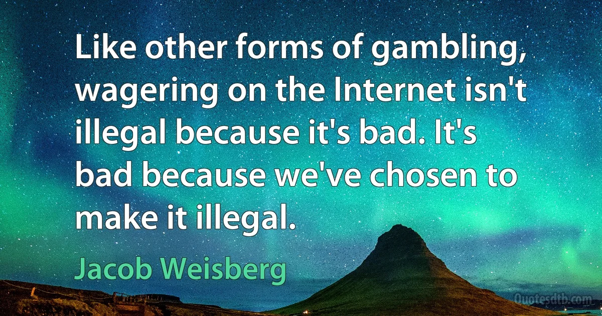 Like other forms of gambling, wagering on the Internet isn't illegal because it's bad. It's bad because we've chosen to make it illegal. (Jacob Weisberg)